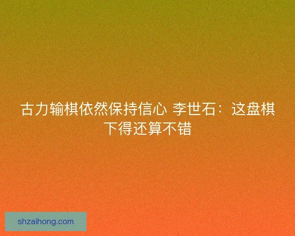 古力输棋依然保持信心 李世石：这盘棋下得还算不错