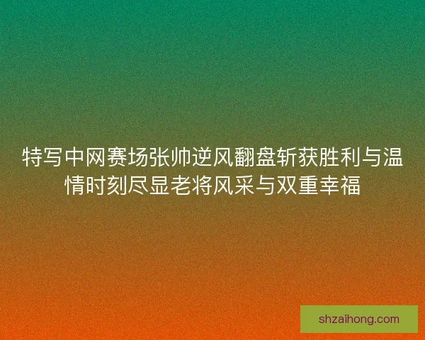 特写中网赛场张帅逆风翻盘斩获胜利与温情时刻尽显老将风采与双重幸福