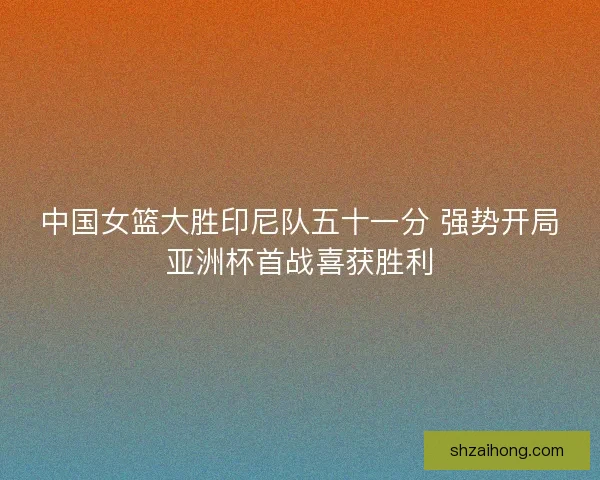 中国女篮大胜印尼队五十一分 强势开局亚洲杯首战喜获胜利