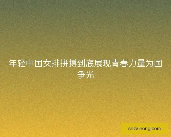 年轻中国女排拼搏到底展现青春力量为国争光